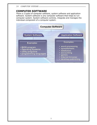 2.0   COMPUTER SYSTEMS

COMPUTER SOFTWARE
There a 2 types of computer software, system software and application
software. System software is any computer software that helps to run
computer system. System software controls, integrate and manages the
individual component of a computer system.




                                    3
 