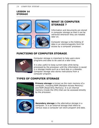 2.0   COMPUTER SYSTEMS

LESSON 14
STORAGE


                                   WHAT IS COMPUTER
                                   STORAGE ?

                                   Information and documents are stored
                                   in computer storage so that it can be
                                   retrieved whenever they are needed
                                   later on.

                                   Computer storage is the holding of
                                   data in an electromagnetic form for
                                   access by a computer processor.


FUNCTIONS OF COMPUTER STORAGE.
                 Computer storage is important to help users store
                 programs and data to be used at a later time.

                 It is also useful to keep current data while being
                 processed by the processor until the information is saved
                 in a storage media such as a hard disk or a diskette.
                 Computer storage also stores instructions from a
                 computer program.

TYPES OF COMPUTER STORAGE
                  Primary storage is known as the main memory of a
                  computer, including RAM (Random-Access Memory)
                  and ROM (Read-Only Memory). It is an internal
                  memory (inside the CPU) that can be accessed directly
                  by the processor.




                  Secondary storage is the alternative storage in a
                  computer. It is an external storage that refers to
                  various ways a computer can store program and data.




                                   32
 