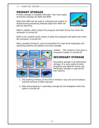 2.0    COMPUTER SYSTEMS


PRIMARY STORAGE
Primary storage is installed internally. Two main types
of primary storage are RAM and ROM.

Data from RAM can be read or retrieved and written or
stored during processing whereas data from ROM can
just be read only.

RAM is volatile, which means the program and data will be lost when the
computer is turned off.

ROM is non-volatile which means it holds the programs and data even when
the computer is turned off.

Many complex functions, such as translators for high-level languages and
operating systems are placed in primary storage.

                                            volatile : The content is lost when a
                                            computer s power is turned off.

                                            SECONDARY STORAGE
                                            Secondary storage is an alternative
                                            storage. It is very useful to store
                                            programs and data for future use.
                                            Secondary storage is required for
                                            two reasons.



      1. The working memory of the CPU is limited in size and cannot always
         hold the amount of data required.

      2. Data and programs in secondary storage do not disappear when the
         power is turned off.




                                       33
 