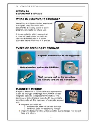2.0   COMPUTER SYSTEMS

LESSON 16
SECONDARY STORAGE

WHAT IS SECONDARY STORAGE?
Secondary storage is another alternative
storage to keep your work and
documents. It is very useful to store
programs and data for future use.

It is non-volatile, which means that
it does not need power to maintain
the information stored in it. It will
store the information until it is erased.



TYPES OF SECONDARY STORAGE




MAGNETIC MEDIUM
Magnetic Medium is a non-volatile storage medium.
It can be any type of storage medium that utilizes
magnetic patterns to represent information. The
devices use disks that are coated with magnetically
sensitive material. The examples of magnetic storage
are:
      magnetic disk such as:
         o a floppy disk, used for off-line storage
         o hard disk, used for secondary storage
      magnetic tape; including video cassette, audio storage reel-to-reel
      tape and others.

                                       37
 