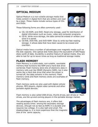 2.0   COMPUTER SYSTEMS


OPTICAL MEDIUM
Optical Medium is a non-volatile storage media that
holds content in digital form that are written and read
by a laser. These media include various types of CDs
and DVDs.

These following forms are often commonly used :

      CD, CD-ROM, and DVD: Read only storage, used for distribution of
      digital information such as music, video and computer programs.
      CD-R: Write once storage, the data cannot be erased or written over
      once it is saved.
      CD-RW, DVD-RW, and DVD-RAM: Slow to write but fast reading
      storage; it allows data that have been saved to be erased and
      rewritten.

Optical media have a number of advantages over magnetic media such as
the disk capacity. One optical disk holds about the equivalent of 500 floppy
disks worth of data. Durability is another feature of optical media, they are
able to last for up to seven times as long as traditional storage media.

FLASH MEMORY
Flash Memory is a solid-state, non-volatile, rewritable
memory that functions like RAM and a hard disk drive
combined. Flash memory store bits of electronic data in
memory cells just like DRAM (Dynamic RAM), but it also
works like a hard disk drive that when the power is
turned off, the data remains in the memory. Flash
memory cards and flash memory sticks are examples of
flash memory.

Flash memory cards are also used with digital cellular
phones, MP3 players, digital video cameras and other
portable digital devices.


Flash memory is also called USB drives, thumb drives, pen drives or flash
drives, are the up-and-coming players in the portable storage market.

The advantages of flash memory are, it offers fast
reading access times among the secondary storage
devices, (though not as fast as RAM) it is durable and
requires low voltage. It is also light and small. The
disadvantage is, it is more expensive than the magnetic
disk of the same capacity.



                                      38
 