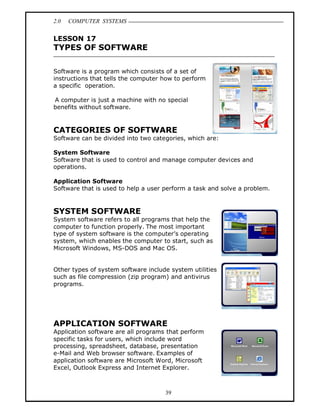 2.0   COMPUTER SYSTEMS


LESSON 17
TYPES OF SOFTWARE

Software is a program which consists of a set of
instructions that tells the computer how to perform
a specific operation.

A computer is just a machine with no special
benefits without software.



CATEGORIES OF SOFTWARE
Software can be divided into two categories, which are:

System Software
Software that is used to control and manage computer devices and
operations.

Application Software
Software that is used to help a user perform a task and solve a problem.


SYSTEM SOFTWARE
System software refers to all programs that help the
computer to function properly. The most important
type of system software is the computer s operating
system, which enables the computer to start, such as
Microsoft Windows, MS-DOS and Mac OS.


Other types of system software include system utilities
such as file compression (zip program) and antivirus
programs.




APPLICATION SOFTWARE
Application software are all programs that perform
specific tasks for users, which include word
processing, spreadsheet, database, presentation
e-Mail and Web browser software. Examples of
application software are Microsoft Word, Microsoft
Excel, Outlook Express and Internet Explorer.



                                     39
 