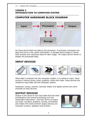 2.0   COMPUTER SYSTEMS

LESSON 2
INTRODUCTION TO COMPUTER SYSTEM

COMPUTER HARDWARE BLOCK DIAGRAM




An Input device feed raw data to the processor. A processor processes raw
data and turns it into useful information. A storage device keeps or stores
both process and unprocess data for later usage. An output device shows or
display the processed data.


INPUT DEVICES




When data is entered into the computer system, it is called an input. Input
comes in various forms; texts, graphics, audio and video. Input devices are
needed to input data into the computer system.

Keyboard, mouse, scanner, barcode reader and digital camera are some
example of input devices.

OUTPUT DEVICES
Output is the result of raw input data that has been
processed by the central processing unit into
meaningful information. Common forms of output
are texts, numbers, graphics, sounds, animations
and videos.The most common output devices are
computer screens, speakers and printers.



                                      4
 