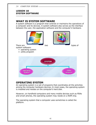 2.0   COMPUTER SYSTEMS

LESSON 18
SYSTEM SOFTWARE


WHAT IS SYSTEM SOFTWARE
A system software is a program that controls or maintains the operations of
a computer and its devices. A system software also serves as the interface
between the user, the application software and the computer s hardware.




There are                      two                           types of
system software:
     operating system
     utility program




OPERATING SYSTEM
An operating system is a set of programs that coordinates all the activities
among the computer hardware devices. In most cases, the operating system
is installed and resides on the computer s hard disk.

However, on handheld computers and many mobile devices such as PDAs
and smart phones, the operating system may reside on a ROM chip.

The operating system that a computer uses sometimes is called the
platform.




                                     41
 