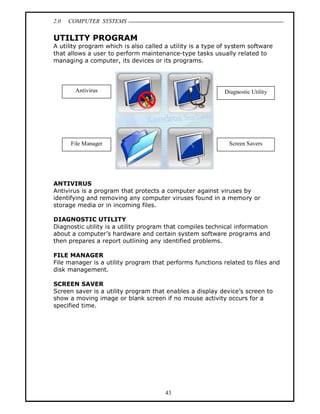 2.0   COMPUTER SYSTEMS

UTILITY PROGRAM
A utility program which is also called a utility is a type of system software
that allows a user to perform maintenance-type tasks usually related to
managing a computer, its devices or its programs.




       Antivirus                                            Diagnostic Utility




      File Manager                                           Screen Savers




ANTIVIRUS
Antivirus is a program that protects a computer against viruses by
identifying and removing any computer viruses found in a memory or
storage media or in incoming files.

DIAGNOSTIC UTILITY
Diagnostic utility is a utility program that compiles technical information
about a computer s hardware and certain system software programs and
then prepares a report outlining any identified problems.

FILE MANAGER
File manager is a utility program that performs functions related to files and
disk management.

SCREEN SAVER
Screen saver is a utility program that enables a display device s screen to
show a moving image or blank screen if no mouse activity occurs for a
specified time.




                                       43
 
