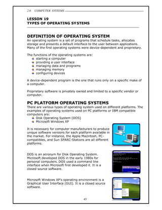 2.0   COMPUTER SYSTEMS

LESSON 19
TYPES OF OPERATING SY STEMS


DEFINITION OF OPERATING SYSTEM
An operating system is a set of programs that schedule tasks, allocates
storage and presents a default interface to the user between applications.
Many of the first operating systems were device-dependent and proprietary.

The functions of the operating systems are:
      starting a computer
      providing a user interface
      managing data and programs
      managing memory
      configuring devices

A device-dependent program is the one that runs only on a specific make of
a computer.

Proprietary software is privately owned and limited to a specific vendor or
computer.

PC PLATFORM OPERATING SYSTEMS
There are various types of operating system used on different platforms. The
examples of operating systems used on PC platforms or IBM compatible
computers are:
     Disk Operating System (DOS)
     Microsoft Windows XP

It is necessary for computer manufacturers to produce
unique software versions for each platform available in
the market. For instance, the Apple Macintosh, PC-
compatibles, and Sun SPARC-Stations are all different
platforms.


DOS is an acronym for Disk Operating System.
Microsoft developed DOS in the early 1980s for
personal computers. DOS used a command line
interface when Microsoft first developed it. It is a
closed source software.


Microsoft Windows XP s operating environment is a
Graphical User Interface (GUI). It is a closed source
software.



                                       45
 