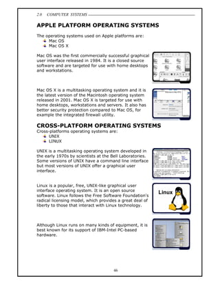2.0   COMPUTER SYSTEMS

APPLE PLATFORM OPERATING SYSTEMS
The operating systems used on Apple platforms are:
     Mac OS
     Mac OS X

Mac OS was the first commercially successful graphical
user interface released in 1984. It is a closed source
software and are targeted for use with home desktops
and workstations.



Mac OS X is a multitasking operating system and it is
the latest version of the Macintosh operating system
released in 2001. Mac OS X is targeted for use with
home desktops, workstations and servers. It also has
better security protection compared to Mac OS, for
example the integrated firewall utility.

CROSS-PLATFORM OPERATING SYSTEMS
Cross-platforms operating systems are:
      UNIX
      LINUX

UNIX is a multitasking operating system developed in
the early 1970s by scientists at the Bell Laboratories.
Some versions of UNIX have a command line interface
but most versions of UNIX offer a graphical user
interface.


Linux is a popular, free, UNIX-like graphical user
interface operating system. It is an open source
software. Linux follows the Free Software Foundation's
radical licensing model, which provides a great deal of
liberty to those that interact with Linux technology.



Although Linux runs on many kinds of equipment, it is
best known for its support of IBM-Intel PC-based
hardware.




                                     46
 
