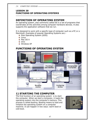 2.0   COMPUTER SYSTEMS

LESSON 20
FUNCTIONS OF OPERATING SYSTEMS


DEFINITION OF OPERATING SYSTEM
An operating system, also commonly called OS is a set of programs that
coordinates all the activities among computer hardware devices. It also
supports the application software that we run.

It is designed to work with a specific type of computer such as a PC or a
Macintosh. Examples of popular Operating Systems are:-
       Disk Operating System (DOS)
       Linux
       Mac OS X
       Unix
       Windows XP

FUNCTIONS OF OPERATING SYSTEM




1) STARTING THE COMPUTER
The first function of an operating system is to start
the computer. When we start a computer, it loads the
operating system into the computer's memory. This
process is called booting. Booting means to load and
initialize the operating system on a computer
machine. It can happen in two ways: warm boot or
cold boot.



                                      47
 