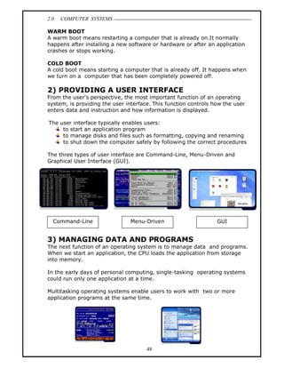 2.0   COMPUTER SYSTEMS

WARM BOOT
A warm boot means restarting a computer that is already on.It normally
happens after installing a new software or hardware or after an application
crashes or stops working.

COLD BOOT
A cold boot means starting a computer that is already off. It happens when
we turn on a computer that has been completely powered off.

2) PROVIDING A USER INTERFACE
From the user's perspective, the most important function of an operating
system, is providing the user interface. This function controls how the user
enters data and instruction and how information is displayed.

The user interface typically enables users:
     to start an application program
     to manage disks and files such as formatting, copying and renaming
     to shut down the computer safely by following the correct procedures

The three types of user interface are Command-Line, Menu-Driven and
Graphical User Interface (GUI).




  Command-Line                  Menu-Driven                      GUI


3) MANAGING DATA AND PROGRAMS
The next function of an operating system is to manage data and programs.
When we start an application, the CPU loads the application from storage
into memory.

In the early days of personal computing, single-tasking operating systems
could run only one application at a time.

Multitasking operating systems enable users to work with two or more
application programs at the same time.




                                      48
 