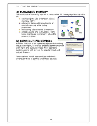 2.0   COMPUTER SYSTEMS


4) MANAGING MEMORY
The computer's operating system is responsible for managing memory such
as:
     optimizing the use of random access
     memory (RAM)
     allocating data and instruction to an
     area of memory while being
     processed
     monitoring the contents of memory
     releasing data and instructions from
     being monitored in memory when the
     process is done

5) CONFIGURING DEVICES
Another function of an operating system is handling
input and output, as well as enabling communication
with input and output devices. Most operating
systems come with drivers for popular input and
output devices.

These drivers install new devices and check
whenever there is conflict with these devices.




                                      49
 