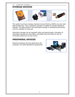 2.0   COMPUTER SYSTEMS
STORAGE DEVICES




The system s primary storage, Random Access Memory (RAM) can only hold
data temporarily. Thus, secondary storage is needed to provide additional
storage. The data stored in the secondary storage is considered permanent
until it is deleted or removed.

Secondary storage can be magnetic disks and optical disks. Examples of
secondary storage are hard disks, rewritable CDs and DVDs as well as
removable disks such as pen drives.

PERIPHERAL DEVICES
External hardware devices attached to the
computer are called peripheral equipments.




                                    5
 
