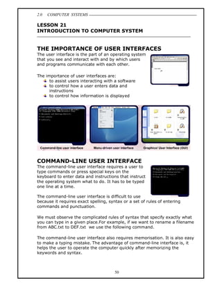2.0   COMPUTER SYSTEMS

LESSON 21
INTRODUCTION TO COMPUTER SYSTEM


THE IMPORTANCE OF USER INTERFACES
The user interface is the part of an operating system
that you see and interact with and by which users
and programs communicate with each other.

The importance of user interfaces are:
      to assist users interacting with a software
      to control how a user enters data and
      instructions
      to control how information is displayed




COMMAND-LINE USER INTERFACE
The command-line user interface requires a user to
type commands or press special keys on the
keyboard to enter data and instructions that instruct
the operating system what to do. It has to be typed
one line at a time.

The command-line user interface is difficult to use
because it requires exact spelling, syntax or a set of rules of entering
commands and punctuation.

We must observe the complicated rules of syntax that specify exactly what
you can type in a given place.For example, if we want to rename a filename
from ABC.txt to DEF.txt we use the following command.

The command-line user interface also requires memorisation. It is also easy
to make a typing mistake. The advantage of command-line interface is, it
helps the user to operate the computer quickly after memorizing the
keywords and syntax.



                                       50
 