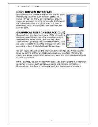 2.0   COMPUTER SYSTEMS


MENU DRIVEN INTERFACE
Menu-driven user interface enables the user to avoid
memorizing keywords such as copy, paste and
syntax. On-screen, menu-driven interface provide
menus as means of entering commands. It shows all
the options available at a given point in a form of
text-based menu. Menu-driven user interfaces are
easy to learn.

GRAPHICAL USER INTERFACE (GUI)
Graphical user interface makes use of the computer s
graphics capabilities to make the operating system
and programs easier to use, which is also called
user-friendly . On today s PCs and Macintoshes, GUIs
are used to create the desktop that appears after the
operating system finishes loading into memory.

We can easily differentiate the interfaces between Mac OS, Windows XP or
Linux by looking at their desktops. Graphical user interface interact with
menus and visual images such as buttons, icons and other graphical objects
to issue commands.

On the desktop, we can initiate many actions by clicking icons that represent
computer resources such as files, programs and network connections.
Graphical user interface is commonly used and has become a standard.




                                     51
 