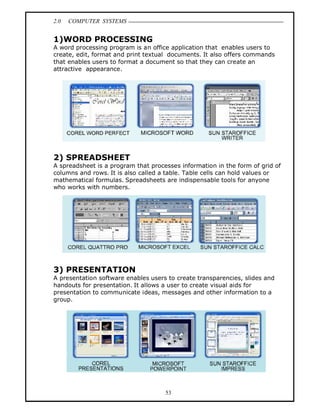 2.0   COMPUTER SYSTEMS


1)WORD PROCESSING
A word processing program is an office application that enables users to
create, edit, format and print textual documents. It also offers commands
that enables users to format a document so that they can create an
attractive appearance.




2) SPREADSHEET
A spreadsheet is a program that processes information in the form of grid of
columns and rows. It is also called a table. Table cells can hold values or
mathematical formulas. Spreadsheets are indispensable tools for anyone
who works with numbers.




3) PRESENTATION
A presentation software enables users to create transparencies, slides and
handouts for presentation. It allows a user to create visual aids for
presentation to communicate ideas, messages and other information to a
group.




                                     53
 
