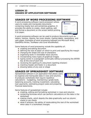 2.0   COMPUTER SYSTEMS

LESSON 23
USAGES OF APPLICATION SOFTWARE


USAGES OF WORD PROCESSING SOFTWARE
A word processing software (word processor) allows
users to create and manipulate documents
containing mostly text and sometimes graphics. It
provides the ability to create, check spelling, edit
and format a document on the screen before printing
it to paper.

A word processing software can be used to produce documents such as
letters, memos, reports, fax cover sheets, mailing labels, newsletters, and
web pages. Examples of word processing software are Microsoft Word,
StarOffice Writer, TexMaker and Corel WordPerfect.

Some features of word processing include the capability of:
    creating and editing document
    defining the size of paper on which to print and specifying the margin
    changing the shape and size of characters
    organising texts in newsletter-style columns
    incorporating many types of graphical images
    typing words in a paragraph continually without processing the ENTER
    key at the end of each line
    reviewing the spelling of a document (spelling checker)
    inserting header and footer in a document
    drawing tables of any size or shape

USAGES OF SPREADSHEET SOFTWARE
Spreadsheet software is an application that allows users
to organise and manipulate data in rows and columns.
It produces worksheets that require repetitive
calculations budgeting, maintaining a grade book,
balancing accounts, tracking investment, calculating
loan payments, estimating project costs and preparing
financial statements.

Some features of spreadsheet include:
    creating, editing and formatting worksheet in rows and columns
    containing formulas which can perform calculations on the data in the
    worksheet
    making charts, which depicts the data graphically such as column
    charts or pie charts
    what-if analysis, the ability of recalculating the rest of the worksheet
    when data in a worksheet changes.



                                     55
 