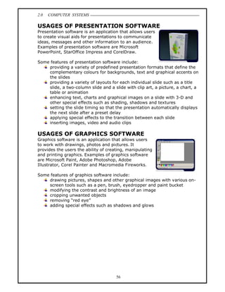 2.0   COMPUTER SYSTEMS

USAGES OF PRESENTATION SOFTWARE
Presentation software is an application that allows users
to create visual aids for presentations to communicate
ideas, messages and other information to an audience.
Examples of presentation software are Microsoft
PowerPoint, StarOffice Impress and CorelDraw.

Some features of presentation software include:
    providing a variety of predefined presentation formats that define the
    complementary colours for backgrounds, text and graphical accents on
    the slides
    providing a variety of layouts for each individual slide such as a title
    slide, a two-column slide and a slide with clip art, a picture, a chart, a
    table or animation
    enhancing text, charts and graphical images on a slide with 3-D and
    other special effects such as shading, shadows and textures
    setting the slide timing so that the presentation automatically displays
    the next slide after a preset delay
    applying special effects to the transition between each slide
    inserting images, video and audio clips

USAGES OF GRAPHICS SOFTWARE
Graphics software is an application that allows users
to work with drawings, photos and pictures. It
provides the users the ability of creating, manipulating
and printing graphics. Examples of graphics software
are Microsoft Paint, Adobe Photoshop, Adobe
Illustrator, Corel Painter and Macromedia Fireworks.

Some features of graphics software include:
    drawing pictures, shapes and other graphical images with various on-
    screen tools such as a pen, brush, eyedropper and paint bucket
    modifying the contrast and brightness of an image
    cropping unwanted objects
    removing red eye
    adding special effects such as shadows and glows




                                      56
 
