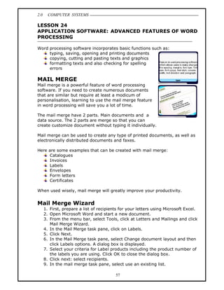 2.0     COMPUTER SYSTEMS

LESSON 24
APPLICATION SOFTWARE: ADVANCED FEATURES OF WORD
PROCESSING

Word processing software incorporates basic functions such as:
     typing, saving, opening and printing documents
     copying, cutting and pasting texts and graphics
     formatting texts and also checking for spelling
     errors

MAIL MERGE
Mail merge is a powerful feature of word processing
software. If you need to create numerous documents
that are similar but require at least a modicum of
personalisation, learning to use the mail merge feature
in word processing will save you a lot of time.

The mail merge have 2 parts. Main documents and a
data source. The 2 parts are merge so that you can
create customize document without typing it individually.

Mail merge can be used to create any type of printed documents, as well as
electronically distributed documents and faxes.

Here are some examples that can be created with mail merge:
     Catalogues
     Invoices
     Labels
     Envelopes
     Form letters
     Certificates

When used wisely, mail merge will greatly improve your productivity.


Mail Merge Wizard
      1. First, prepare a list of recipients for your letters using Microsoft Excel.
      2. Open Microsoft Word and start a new document.
      3. From the menu bar, select Tools, click at Letters and Mailings and click
         Mail Merge Wizard.
      4. In the Mail Merge task pane, click on Labels.
      5. Click Next.
      6. In the Mail Merge task pane, select Change document layout and then
         click Labels options. A dialog box is displayed.
      7. Select your criteria for Label products including the product number of
         the labels you are using. Click OK to close the dialog box.
      8. Click next: select recipients.
      9. In the mail merge task pane, select use an existing list.

                                          57
 