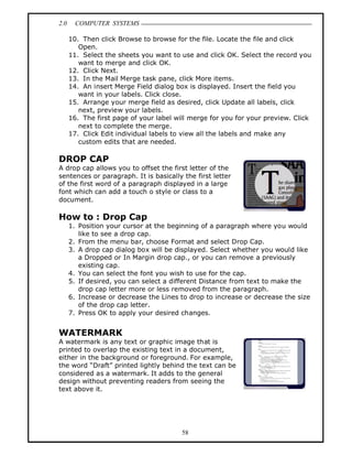 2.0     COMPUTER SYSTEMS

      10. Then click Browse to browse for the file. Locate the file and click
         Open.
      11. Select the sheets you want to use and click OK. Select the record you
         want to merge and click OK.
      12. Click Next.
      13. In the Mail Merge task pane, click More items.
      14. An insert Merge Field dialog box is displayed. Insert the field you
         want in your labels. Click close.
      15. Arrange your merge field as desired, click Update all labels, click
         next, preview your labels.
      16. The first page of your label will merge for you for your preview. Click
         next to complete the merge.
      17. Click Edit individual labels to view all the labels and make any
         custom edits that are needed.

DROP CAP
A drop cap allows you to offset the first letter of the
sentences or paragraph. It is basically the first letter
of the first word of a paragraph displayed in a large
font which can add a touch o style or class to a
document.

How to : Drop Cap
      1. Position your cursor at the beginning of a paragraph where you would
         like to see a drop cap.
      2. From the menu bar, choose Format and select Drop Cap.
      3. A drop cap dialog box will be displayed. Select whether you would like
         a Dropped or In Margin drop cap., or you can remove a previously
         existing cap.
      4. You can select the font you wish to use for the cap.
      5. If desired, you can select a different Distance from text to make the
         drop cap letter more or less removed from the paragraph.
      6. Increase or decrease the Lines to drop to increase or decrease the size
         of the drop cap letter.
      7. Press OK to apply your desired changes.


WATERMARK
A watermark is any text or graphic image that is
printed to overlap the existing text in a document,
either in the background or foreground. For example,
the word Draft printed lightly behind the text can be
considered as a watermark. It adds to the general
design without preventing readers from seeing the
text above it.




                                         58
 