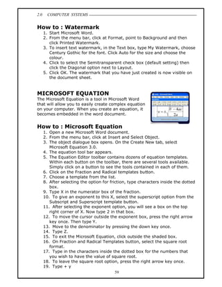 2.0     COMPUTER SYSTEMS


How to : Watermark
      1. Start Microsoft Word.
      2. From the menu bar, click at Format, point to Background and then
         click Printed Watermark.
      3. To insert text watermark, in the Text box, type My Watermark, choose
         Century Gothic for the font. Click Auto for the size and choose the
         colour.
      4. Click to select the Semitransparent check box (default setting) then
         click the Diagonal option next to Layout.
      5. Click OK. The watermark that you have just created is now visible on
         the document sheet.



MICROSOFT EQUATION
The Microsoft Equation is a tool in Microsoft Word
that will allow you to easily create complex equation
on your computer. When you create an equation, it
becomes embedded in the word document.


How to : Microsoft Equation
      1. Open a new Microsoft Word document.
      2. From the menu bar, click at Insert and Select Object.
      3. The object dialogue box opens. On the Create New tab, select
         Microsoft Equation 3.0.
      4. The equation tool bar appears.
      5. The Equation Editor toolbar contains dozens of equation templates.
         Within each button on the toolbar, there are several tools available.
         Simply click on a button to see the tools contained in each of them.
      6. Click on the Fraction and Radical templates button.
      7. Choose a template from the list.
      8. After selecting the option for friction, type characters inside the dotted
         box.
      9. Type X in the numerator box of the fraction.
      10. To give an exponent to this X, select the superscript option from the
         Subscript and Superscript template button.
      11. After selecting the exponent option, you will see a box on the top
         right corner of X. Now type 2 in that box.
      12. To move the cursor outside the exponent box, press the right arrow
         key once. Then type Y.
      13. Move to the denominator by pressing the down key once.
      14. Type Z.
      15. To exit the Microsoft Equation, click outside the shaded box.
      16. On Fraction and Radical Templates button, select the square root
         format.
      17. Type in the characters inside the dotted box for the numbers that
         you wish to have the value of square root.
      18. To leave the square root option, press the right arrow key once.
      19. Type + y
                                           59
 