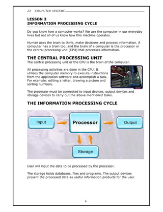 2.0   COMPUTER SYSTEMS

LESSON 3
INFORMATION PROCESSING CYCLE

Do you know how a computer works? We use the computer in our everyday
lives but not all of us know how this machine operates.

Human uses the brain to think, make decisions and process information. A
computer has a brain too, and the brain of a computer is the processor or
the central processing unit (CPU) that processes information.

THE CENTRAL PROCESSING UNIT
The central processing unit or the CPU is the brain of the computer.

All processing activities are done in the CPU. It
utilises the computer memory to execute instructions
from the application software and accomplish a task.
For example: editing a letter, drawing a picture and
sorting numbers.

The processor must be connected to input devices, output devices and
storage devices to carry out the above mentioned tasks.

THE INFORMATION PROCESSING CYCLE




User will input the data to be processed by the processor.

The storage holds databases, files and programs. The output devices
present the processed data as useful information products for the user.




                                      6
 