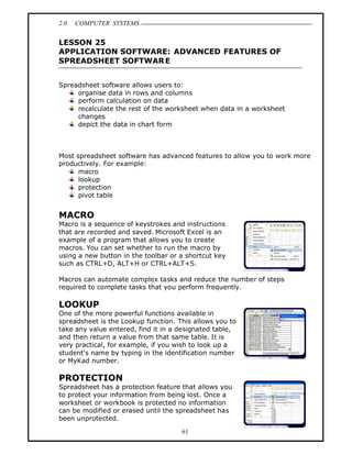 2.0   COMPUTER SYSTEMS


LESSON 25
APPLICATION SOFTWARE: ADVANCED FEATURES OF
SPREADSHEET SOFTWAR E


Spreadsheet software allows users to:
     organise data in rows and columns
     perform calculation on data
     recalculate the rest of the worksheet when data in a worksheet
     changes
     depict the data in chart form



Most spreadsheet software has advanced features to allow you to work more
productively. For example:
      macro
      lookup
      protection
      pivot table


MACRO
Macro is a sequence of keystrokes and instructions
that are recorded and saved. Microsoft Excel is an
example of a program that allows you to create
macros. You can set whether to run the macro by
using a new button in the toolbar or a shortcut key
such as CTRL+D, ALT+H or CTRL+ALT+S.

Macros can automate complex tasks and reduce the number of steps
required to complete tasks that you perform frequently.

LOOKUP
One of the more powerful functions available in
spreadsheet is the Lookup function. This allows you to
take any value entered, find it in a designated table,
and then return a value from that same table. It is
very practical, for example, if you wish to look up a
student's name by typing in the identification number
or MyKad number.

PROTECTION
Spreadsheet has a protection feature that allows you
to protect your information from being lost. Once a
worksheet or workbook is protected no information
can be modified or erased until the spreadsheet has
been unprotected.

                                     61
 