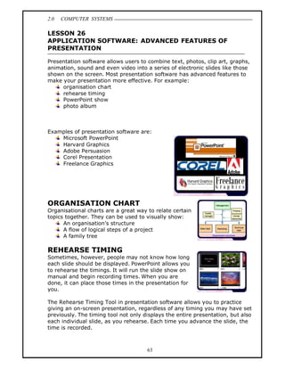 2.0   COMPUTER SYSTEMS

LESSON 26
APPLICATION SOFTWARE: ADVANCED FEATURES OF
PRESENTATION

Presentation software allows users to combine text, photos, clip art, graphs,
animation, sound and even video into a series of electronic slides like those
shown on the screen. Most presentation software has advanced features to
make your presentation more effective. For example:
     organisation chart
     rehearse timing
     PowerPoint show
     photo album



Examples of presentation software are:
    Microsoft PowerPoint
    Harvard Graphics
    Adobe Persuasion
    Corel Presentation
    Freelance Graphics




ORGANISATION CHART
Organisational charts are a great way to relate certain
topics together. They can be used to visually show:
      An organisation s structure
      A flow of logical steps of a project
      A family tree

REHEARSE TIMING
Sometimes, however, people may not know how long
each slide should be displayed. PowerPoint allows you
to rehearse the timings. It will run the slide show on
manual and begin recording times. When you are
done, it can place those times in the presentation for
you.

The Rehearse Timing Tool in presentation software allows you to practice
giving an on-screen presentation, regardless of any timing you may have set
previously. The timing tool not only displays the entire presentation, but also
each individual slide, as you rehearse. Each time you advance the slide, the
time is recorded.



                                      63
 