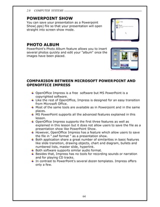 2.0   COMPUTER SYSTEMS

POWERPOINT SHOW
You can save your presentation as a Powerpoint
Show(.pps) file so that your presentation will open
straight into screen show mode.




PHOTO ALBUM
PowerPoint's Photo Album feature allows you to insert
several photos quickly and edit your "album" once the
images have been placed.




COMPARISON BETWEEN MICROSOFT POWER POINT AND
OPENOFFICE IMPRESS

      OpenOffice Impress is a free software but MS PowerPoint is a
      copyrighted software.
      Like the rest of OpenOffice, Impress is designed for an easy transition
      from Microsoft Office.
      Most of the same tools are available as in Powerpoint and in the same
      places.
      MS PowerPoint supports all the advanced features explained in this
      lesson.
      OpenOffice Impress supports the first three features as well as
      explained in this lesson but it does not allow users to save the file as a
      presentation show like PowerPoint Show.
      However, OpenOffice Impress has a feature which allow users to save
      the file in .swf format as a presentation show.
      Both application share a great number of similarities in basic features
      like slide transition, drawing objects, chart and diagram, bullets and
      numbered lists, master slide, hyperlink.
      Both software supports similar audio format.
      Besides that, Impress has no tools for recording sounds or narration
      and for playing CD tracks.
      In contrast to PowerPoint s several dozen templates. Impress offers
      only a few.




                                       64
 