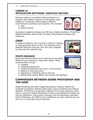 2.0   COMPUTER SYSTEMS

LESSON 27
APPLICATION SOFTWARE: GRAPHICS EDITING

Graphics software or graphics editing software is a
program that enables a person to manipulate visual
images on a computer. Most graphics software
have features to enhance your graphics. For example:
      crop
      photo enhance

Examples of graphics software are MS Paint, Adobe Illustrator, PhotoFiltre,
Adobe Photoshop, Macromedia Fireworks, Macromedia Freehand and
EazyDraw.

CROP
In graphics software, the crop tool is used for cropping
or cutting pictures down to size. The required area is
selected using the crop tool, then the crop is applied
to leave just the selected area.



PHOTO ENHANCE
Enhancing Pictures allows you to add new and exciting
effects to your pictures to make them better. Photo
enhancements include:
      cropping
      changing background
      combining elements from two or more pictures.
      Adding or removing colour.
      Adjusting or modifying colours and size.
      Adding other special effects like borders and spotlight.

COMPARISON BETWEEN ADOBE PHOTOSHOP AND
THE GIMP
Adobe Photoshop and GNU Image Manipulation Program (GIMP) are
examples of graphics software which allow users to enhance and retouch
graphics. The former is proprietary software and is quite expensive. Each
copy or license for Adobe Photoshop CS that is purchased from Adobe can
only be installed on one primary computer and one secondary computer.
Unlike Photoshop, the GIMP can be installed on as many machines as you
like as it is a free open source software.




                                      66
 