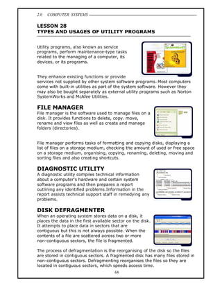 2.0   COMPUTER SYSTEMS

LESSON 28
TYPES AND USAGES OF UTILITY PROGRAMS


Utility programs, also known as service
programs, perform maintenance-type tasks
related to the managing of a computer, its
devices, or its programs.


They enhance existing functions or provide
services not supplied by other system software programs. Most computers
come with built-in utilities as part of the system software. However they
may also be bought separately as external utility programs such as Norton
SystemWorks and McAfee Utilities.

FILE MANAGER
File manager is the software used to manage files on a
disk. It provides functions to delete, copy. move,
rename and view files as well as create and manage
folders (directories).


File manager performs tasks of formatting and copying disks, displaying a
list of files on a storage medium, checking the amount of used or free space
on a storage medium, organising, copying, renaming, deleting, moving and
sorting files and also creating shortcuts.

DIAGNOSTIC UTILITY
A diagnostic utility compiles technical information
about a computer's hardware and certain system
software programs and then prepares a report
outlining any identified problems.Information in the
report assists technical support staff in remedying any
problems.

DISK DEFRAGMENTER
When an operating system stores data on a disk, it
places the data in the first available sector on the disk.
It attempts to place data in sectors that are
contiguous but this is not always possible. When the
contents of a file are scattered across two or more
non-contiguous sectors, the file is fragmented.

The process of defragmentation is the reorganising of the disk so the files
are stored in contiguous sectors. A fragmented disk has many files stored in
non-contiguous sectors. Defragmenting reorganises the files so they are
located in contiguous sectors, which speeds access time.
                                       68
 