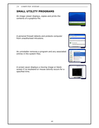 2.0   COMPUTER SYSTEMS

SMALL UTILITY PROGRAMS
An image viewer displays, copies and prints the
contents of a graphics file.




A personal firewall detects and protects computer
from unauthorised intrusions.




An uninstaller removes a program and any associated
entries in the system files.




A screen saver displays a moving image or blank
screen if no keyboard or mouse activity occurs for a
specified time.




                                     69
 