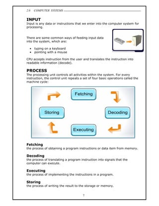 2.0   COMPUTER SYSTEMS


INPUT
Input is any data or instructions that we enter into the computer system for
processing.


There are some common ways of feeding input data
into the system, which are:

      typing on a keyboard
      pointing with a mouse

CPU accepts instruction from the user and translates the instruction into
readable information (decode).

PROCESS
The processing unit controls all activities within the system. For every
instruction, the control unit repeats a set of four basic operations called the
machine cycle:




Fetching
the process of obtaining a program instructions or data item from memory.

Decoding
the process of translating a program instruction into signals that the
computer can execute.

Executing
the process of implementing the instructions in a program.

Storing
the process of writing the result to the storage or memory.


                                       7
 