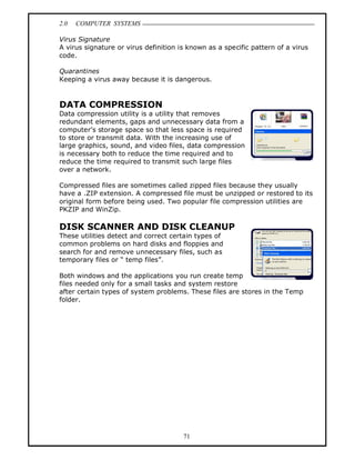 2.0   COMPUTER SYSTEMS

Virus Signature
A virus signature or virus definition is known as a specific pattern of a virus
code.

Quarantines
Keeping a virus away because it is dangerous.


DATA COMPRESSION
Data compression utility is a utility that removes
redundant elements, gaps and unnecessary data from a
computer s storage space so that less space is required
to store or transmit data. With the increasing use of
large graphics, sound, and video files, data compression
is necessary both to reduce the time required and to
reduce the time required to transmit such large files
over a network.

Compressed files are sometimes called zipped files because they usually
have a .ZIP extension. A compressed file must be unzipped or restored to its
original form before being used. Two popular file compression utilities are
PKZIP and WinZip.

DISK SCANNER AND DISK CLEANUP
These utilities detect and correct certain types of
common problems on hard disks and floppies and
search for and remove unnecessary files, such as
temporary files or temp files .

Both windows and the applications you run create temp
files needed only for a small tasks and system restore
after certain types of system problems. These files are stores in the Temp
folder.




                                       71
 