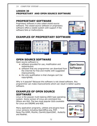2.0   COMPUTER SYSTEMS

LESSON 30
PROPRIETARY AND OPEN SOURCE SOFTWARE


PROPRIETARY SOFTWARE
Proprietary software is also called closed source
software. The closed source software or proprietary
software offers a stable system with support if the
software fails or malfunctions.


EXAMPLES OF PROPRIETARY SOFTWARE




OPEN SOURCE SOFTWARE
Open source software is:
     software provided for use, modification and
     redistribution
     software that any programmer can download from
     the Internet for free and modify with suggested
     improvements.
     the only qualification is that changes can't be
     copyrighted,

Why is it popular? Because this software is not closed software. Any
programmer can make improvements which can result in better quality
software.


EXAMPLES OF OPEN SOURCE
SOFTWARE
Linux is the popular multi-tasking UNIX type operating
system. Some version of Linux are command line.
Others are GUI. The two most popular GUIs available
for Linux are GNOME and KDE.

Many application programs, uitlities and plugins have
Linux versions including OpenOffice.org, PHP-
Nuke,The GIMP, Mozilla, ClamAV,OpenLDAP, Audacity
and RedHat.

                                     72
 