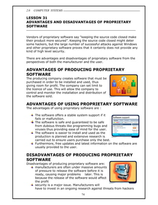 2.0   COMPUTER SYSTEMS

LESSON 31
ADVANTAGES AND DISADVANTAGES OF PROPRIETARY
SOFTWARE


Vendors of proprietary software say keeping the source code closed make
their product more secured . Keeping the source code closed might deter
some hackers, but the large number of successful attacks against Windows
and other proprietary software proves that it certainly does not provide any
kind of high level security.

There are advantages and disadvantages of proprietary software from the
perspectives of both the manufacturer and the user.

ADVANTAGES OF PRODUCING PROPRIETARY
SOFTWARE
The producing company creates software that must be
purchased in order to be installed and used, thus
giving room for profit. The company can set limit to
the licence of use. This will allow the company to
control and monitor the installation and distribution of
the software sold.

ADVANTAGES OF USING PROPRIETARY SOFTWARE
The advantages of using proprietary software are :

      The software offers a stable system support if it
      fails or malfunction.
      The software is safe and guaranteed to be safe
      from dubious threats like programming bugs and
      viruses thus providing ease of mind for the user.
      The software is easier to install and used as the
      production is planned and extensive research is
      carried out to ensure users purchase only the best.
      Furthermore, free updates and latest information on the software are
      usually provided to the user.

DISADVANTAGES OF PRODUCING PROPRIETARY
SOFTWARE
Disadvantages of producing proprietary software are:
     manufacturers are often under massive amounts
     of pressure to release the software before it is
     ready, causing major problems later. This is
     because the release of the software would affect
     the profit
     security is a major issue. Manufacturers will
     have to invest in an ongoing research against threats from hackers

                                      74
 