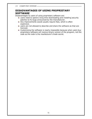 2.0   COMPUTER SYSTEMS

DISADVANTAGES OF USING PROPRIETARY
SOFTWARE
Disadvantages to users of using proprietary software are:
     users need to spend a long time downloading and installing security
     patches to fix bugs announced by the manufacturer.
     Any improvements would usually require fees, which is often
     expensive.
     users are not allowed to describe and share the software as that are
     licenced.
     Customising the software is nearly impossible because when users buy
     proprietary software will receive binary version of the program, not the
     code as the code is the maufacturer s trade secret.




                                     75
 