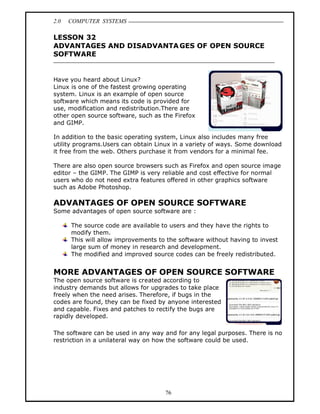 2.0   COMPUTER SYSTEMS

LESSON 32
ADVANTAGES AND DISADVANTA GES OF OPEN SOURCE
SOFTWARE


Have you heard about Linux?
Linux is one of the fastest growing operating
system. Linux is an example of open source
software which means its code is provided for
use, modification and redistribution.There are
other open source software, such as the Firefox
and GIMP.

In addition to the basic operating system, Linux also includes many free
utility programs.Users can obtain Linux in a variety of ways. Some download
it free from the web. Others purchase it from vendors for a minimal fee.

There are also open source browsers such as Firefox and open source image
editor the GIMP. The GIMP is very reliable and cost effective for normal
users who do not need extra features offered in other graphics software
such as Adobe Photoshop.

ADVANTAGES OF OPEN SOURCE SOFTWARE
Some advantages of open source software are :

      The source code are available to users and they have the rights to
      modify them.
      This will allow improvements to the software without having to invest
      large sum of money in research and development.
      The modified and improved source codes can be freely redistributed.


MORE ADVANTAGES OF OPEN SOURCE SOFTWARE
The open source software is created according to
industry demands but allows for upgrades to take place
freely when the need arises. Therefore, if bugs in the
codes are found, they can be fixed by anyone interested
and capable. Fixes and patches to rectify the bugs are
rapidly developed.

The software can be used in any way and for any legal purposes. There is no
restriction in a unilateral way on how the software could be used.




                                     76
 
