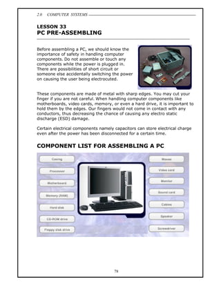 2.0   COMPUTER SYSTEMS


LESSON 33
PC PRE-ASSEMBLING

Before assembling a PC, we should know the
importance of safety in handling computer
components. Do not assemble or touch any
components while the power is plugged in.
There are possibilities of short circuit or
someone else accidentally switching the power
on causing the user being electrocuted.


These components are made of metal with sharp edges. You may cut your
finger if you are not careful. When handling computer components like
motherboards, video cards, memory, or even a hard drive, it is important to
hold them by the edges. Our fingers would not come in contact with any
conductors, thus decreasing the chance of causing any electro static
discharge (ESD) damage.

Certain electrical components namely capacitors can store electrical charge
even after the power has been disconnected for a certain time.


COMPONENT LIST FOR ASSEMBLING A PC




                                     78
 