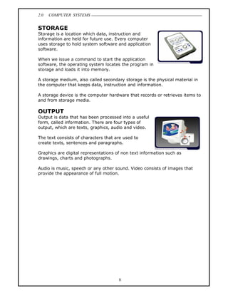 2.0   COMPUTER SYSTEMS


STORAGE
Storage is a location which data, instruction and
information are held for future use. Every computer
uses storage to hold system software and application
software.

When we issue a command to start the application
software, the operating system locates the program in
storage and loads it into memory.

A storage medium, also called secondary storage is the physical material in
the computer that keeps data, instruction and information.

A storage device is the computer hardware that records or retrieves items to
and from storage media.

OUTPUT
Output is data that has been processed into a useful
form, called information. There are four types of
output, which are texts, graphics, audio and video.

The text consists of characters that are used to
create texts, sentences and paragraphs.

Graphics are digital representations of non text information such as
drawings, charts and photographs.

Audio is music, speech or any other sound. Video consists of images that
provide the appearance of full motion.




                                      8
 