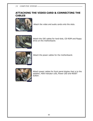 2.0   COMPUTER SYSTEMS


ATTACHING THE VIDEO CARD & CONNECTING THE
CABLES


                  Attach the video and audio cards onto the slots.




                  Attach the IDE cables for hard-disk, CD-ROM and floppy
                  drive on the motherboard.




                  Attach the power cables for the motherboard.




                  Attach power cables for front panel display that is to the
                  speaker, HDD indicator LED, Power LED and RESET
                  button.




                                   80
 