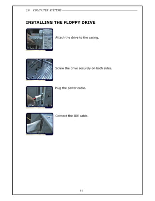 2.0   COMPUTER SYSTEMS



INSTALLING THE FLOPPY DRIVE


                  Attach the drive to the casing.




                  Screw the drive securely on both sides.




                  Plug the power cable.




                  Connect the IDE cable.




                                   81
 