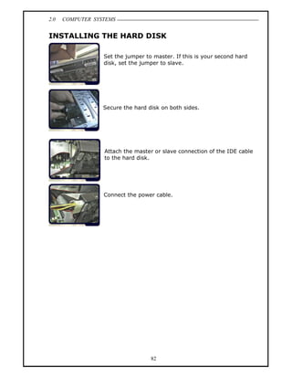 2.0   COMPUTER SYSTEMS


INSTALLING THE HARD DISK

                  Set the jumper to master. If this is your second hard
                  disk, set the jumper to slave.




                  Secure the hard disk on both sides.




                  Attach the master or slave connection of the IDE cable
                  to the hard disk.




                  Connect the power cable.




                                   82
 