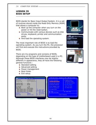 2.0   COMPUTER SYSTEMS

LESSON 35
BIOS SETUP


BIOS stands for Basic Input Output System. It is a set
of routines stored inside the Read Only Memory (ROM)
that allows a computer to:
      Boot up the computer when you turn on the
      power or hit the reset button.
      Communicate with various devices such as disk
      drives, keyboard, printer and communication
      ports.
      And load the operating system.

The most important role of BIOS is to load the
operating system. As you turn the PC, the processor
will find and execute the instructions provided by
BIOS.

There are my programs and versions of BIOS,
depending on the type of motherboard used in a PC.
Although these BIOS interfaces may be slightly
different in appearance, they all have the following
general functions :
       Standard setting
       Advanced setting
       Power management
       Boot Order
       Exit setup




                                     84
 