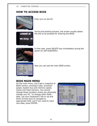 2.0   COMPUTER SYSTEMS


HOW TO ACCESS BIOS

                   First, turn on the PC.




                   During the booting process, the screen usually states
                   the key to be pressed for entering the BIOS.




                   In this case, press DELETE key immediately during the
                   power-on self-test(POST).




                   Now you can see the main BIOS screen.




BIOS MAIN MENU
On the main menu, you ll get a snapshot of
BIOS version, processor type, processor
speed, System bus and memory speed,
Cache and Total memory. You cannot
change these numbers unless you physically
change your PC. To change other fields
data, use your keyboard s Tab or Up and
Down arrows keys to navigate to
appropriate field, and if you need to input
new data, press ENTER.




                                     85
 