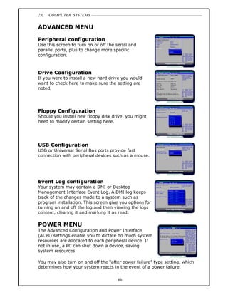 2.0   COMPUTER SYSTEMS

ADVANCED MENU

Peripheral configuration
Use this screen to turn on or off the serial and
parallel ports, plus to change more specific
configuration.



Drive Configuration
If you were to install a new hard drive you would
want to check here to make sure the setting are
noted.




Floppy Configuration
Should you install new floppy disk drive, you might
need to modify certain setting here.




USB Configuration
USB or Universal Serial Bus ports provide fast
connection with peripheral devices such as a mouse.




Event Log configuration
Your system may contain a DMI or Desktop
Management Interface Event Log. A DMI log keeps
track of the changes made to a system such as
program installation. This screen give you options for
turning on and off the log and then viewing the logs
content, clearing it and marking it as read.

POWER MENU
The Advanced Configuration and Power Interface
(ACPI) settings enable you to dictate ho much system
resources are allocated to each peripheral device. If
not in use, a PC can shut down a device, saving
system resources.

You may also turn on and off the after power failure type setting, which
determines how your system reacts in the event of a power failure.


                                       86
 
