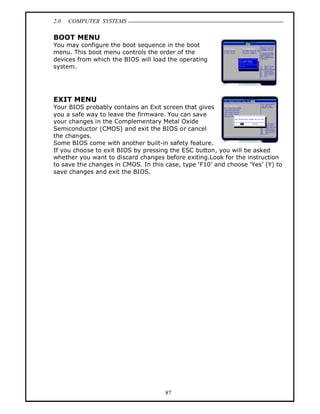 2.0   COMPUTER SYSTEMS

BOOT MENU
You may configure the boot sequence in the boot
menu. This boot menu controls the order of the
devices from which the BIOS will load the operating
system.




EXIT MENU
Your BIOS probably contains an Exit screen that gives
you a safe way to leave the firmware. You can save
your changes in the Complementary Metal Oxide
Semiconductor (CMOS) and exit the BIOS or cancel
the changes.
Some BIOS come with another built-in safety feature.
If you choose to exit BIOS by pressing the ESC button, you will be asked
whether you want to discard changes before exiting.Look for the instruction
to save the changes in CMOS. In this case, type F10 and choose Yes (Y) to
save changes and exit the BIOS.




                                     87
 