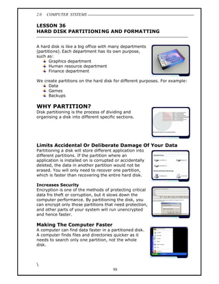 2.0   COMPUTER SYSTEMS

LESSON 36
HARD DISK PARTITIONI NG AND FORMATTING


A hard disk is like a big office with many departments
(partitions). Each department has its own purpose,
such as:
       Graphics department
       Human resource department
       Finance department

We create partitions on the hard disk for different purposes. For example:
     Data
     Games
     Backups

WHY PARTITION?
Disk partitioning is the process of dividing and
organising a disk into different specific sections.




Limits Accidental Or Deliberate Damage Of Your Data
Partitioning a disk will store different application into
different partitions. If the partition where an
application is installed on is corrupted or accidentally
deleted, the data in another partition would not be
erased. You will only need to recover one partition,
which is faster than recovering the entire hard disk.

Increases Security
Encryption is one of the methods of protecting critical
data fro theft or corruption, but it slows down the
computer performance. By partitioning the disk, you
can encrypt only those partitions that need protection,
and other parts of your system will run unencrypted
and hence faster.

Making The Computer Faster
A computer can find data faster in a partitioned disk.
A computer finds files and directories quicker as it
needs to search only one partition, not the whole
disk.




                                        88
 