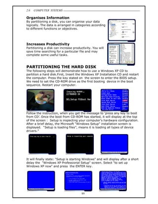 2.0   COMPUTER SYSTEMS

Organises Information
By partitioning a disk, you can organise your data
logically. The data is arranged in categories according
to different functions or objectives.




Increases Productivity
Partitioning a disk can increase productivity. You will
save time searching for a particular file and may
complete some useful tasks.



PARTITIONING THE HARD DISK
The following steps will demonstrate how to use a Windows XP CD to
partition a hard disk.First, Insert the Windows XP Installation CD and restart
the computer. Press the key stated on the screen to enter the BIOS setup.
We need to set the CD-ROM drive as the first booting device in the boot
sequence. Restart your computer.




Follow the instruction, when you get the message to press any key to boot
from CD . Once the boot from CD-ROM has started, it will display at the top
of the screen : Setup is inspecting your computer's hardware configuration.
After a brief delay, the Microsoft Windows Setup installation screen is
displayed. Setup is loading files , means it is loading all types of device
drivers.




It will finally state: "Setup is starting Windows" and will display after a short
delay the "Windows XP Professional Setup" screen. Select "to set up
Windows XP now" and press the ENTER key.




                                       89
 