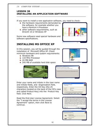 2.0   COMPUTER SYSTEMS

LESSON 38
INSTALLING AN APPLICATION SOFTWARE


If you want to install a new application software, you need to check:
      the hardware requirements demanded by
      the software, for example whether you
      have a Pentium 4 Processor
      other software requirements, such as
      DirectX 10 or Windows XP

Some new software need special hardware and
software specifications.


INSTALLING MS OFFICE XP
In this session, you will be guided through the
installation of Microsoft Office XP. Check
minimum hardware and system requirements:
       Windows 98
       133 MHz Processor
       24 MB RAM
       245 MB of available hard disk space




Enter your name and initials in the User name
and Initials fields, and Organization field,
respectively. Enter the CD Key (the 25
characters located on the back of the CD's case
and called Product Key) into the Product Key
field. Click Next.

Read the End-User License Agreement. Select
the I accept the terms in the License
Agreement" option, then click Next to
continue.




                                      92
 