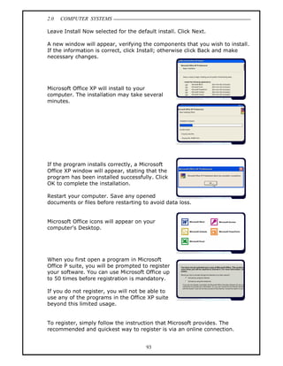 2.0   COMPUTER SYSTEMS

Leave Install Now selected for the default install. Click Next.

A new window will appear, verifying the components that you wish to install.
If the information is correct, click Install; otherwise click Back and make
necessary changes.




Microsoft Office XP will install to your
computer. The installation may take several
minutes.




If the program installs correctly, a Microsoft
Office XP window will appear, stating that the
program has been installed successfully. Click
OK to complete the installation.

Restart your computer. Save any opened
documents or files before restarting to avoid data loss.


Microsoft Office icons will appear on your
computer s Desktop.




When you first open a program in Microsoft
Office P suite, you will be prompted to register
your software. You can use Microsoft Office up
to 50 times before registration is mandatory.

If you do not register, you will not be able to
use any of the programs in the Office XP suite
beyond this limited usage.


To register, simply follow the instruction that Microsoft provides. The
recommended and quickest way to register is via an online connection.


                                       93
 