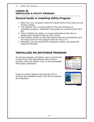 2.0     COMPUTER SYSTEMS

LESSON 39
INSTALLING A UTILITY PROGRAM

General Guide in installing Utility Program
      1. Make sure your computer meets the requirements of the utility you are
         trying to install.
      2. The 'Readme file is usually located in the same directory as
         installation program. Installation instructions are usually found in this
         file.
      3. When installing the utility, it is always advisable to first close or
         disable other programs that are still running.
      4. Most utilities contain an Auto Play feature that will automatically start
         the setup screen for the program when the CD is run.
      5. Otherwise, you can open the My Computer window, and locate the
         setup file manually.




INSTALLING AN ANTIVIRUS PROGRAM
An antivirus program will detect, clean or quarantine
viruses found. First download the free antivirus
program, AVG Free Edition. Click on the downloaded
file to begin installation.




A pop-up window appears requiring the user to
continue the installation steps. Click OK to complete
the installation.




                                         94
 